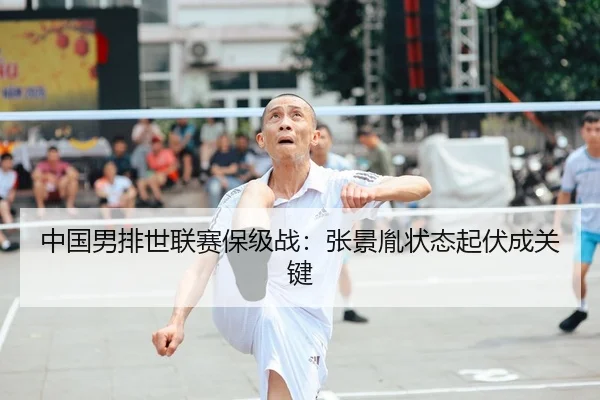 中国男排世联赛保级战：张景胤状态起伏成关键