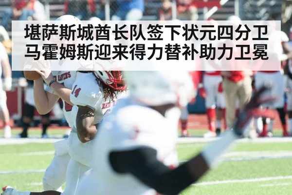 堪萨斯城酋长队签下状元四分卫马霍姆斯迎来得力替补助力卫冕