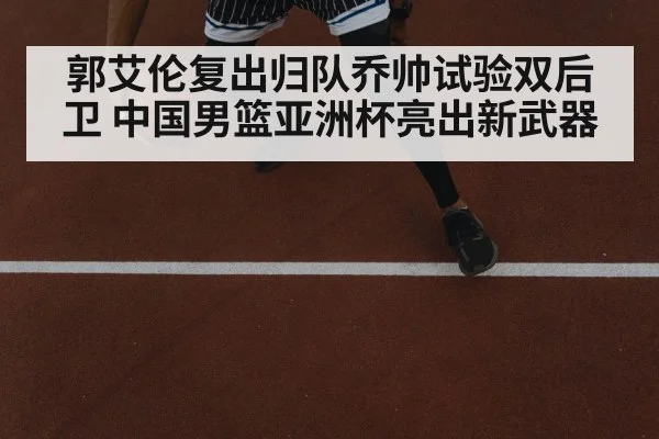 郭艾伦复出归队乔帅试验双后卫 中国男篮亚洲杯亮出新武器